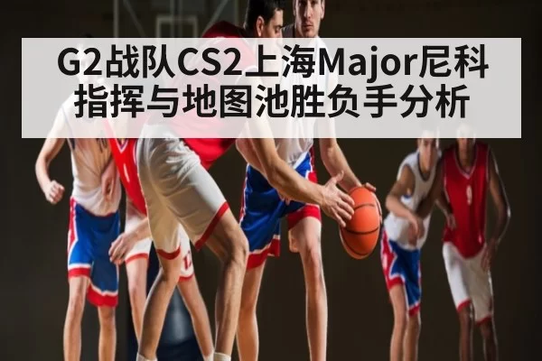 G2战队CS2上海Major尼科指挥与地图池胜负手分析