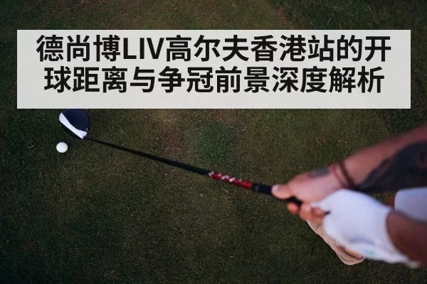 德尚博LIV高尔夫香港站的开球距离与争冠前景深度解析