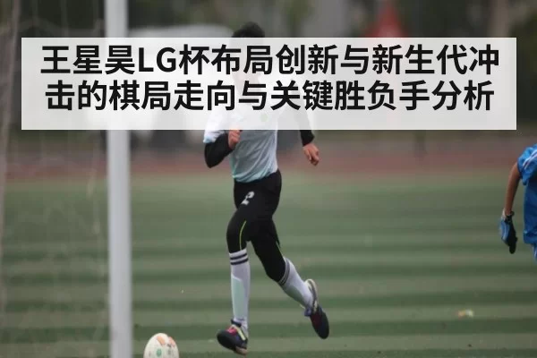 王星昊LG杯布局创新与新生代冲击的棋局走向与关键胜负手分析